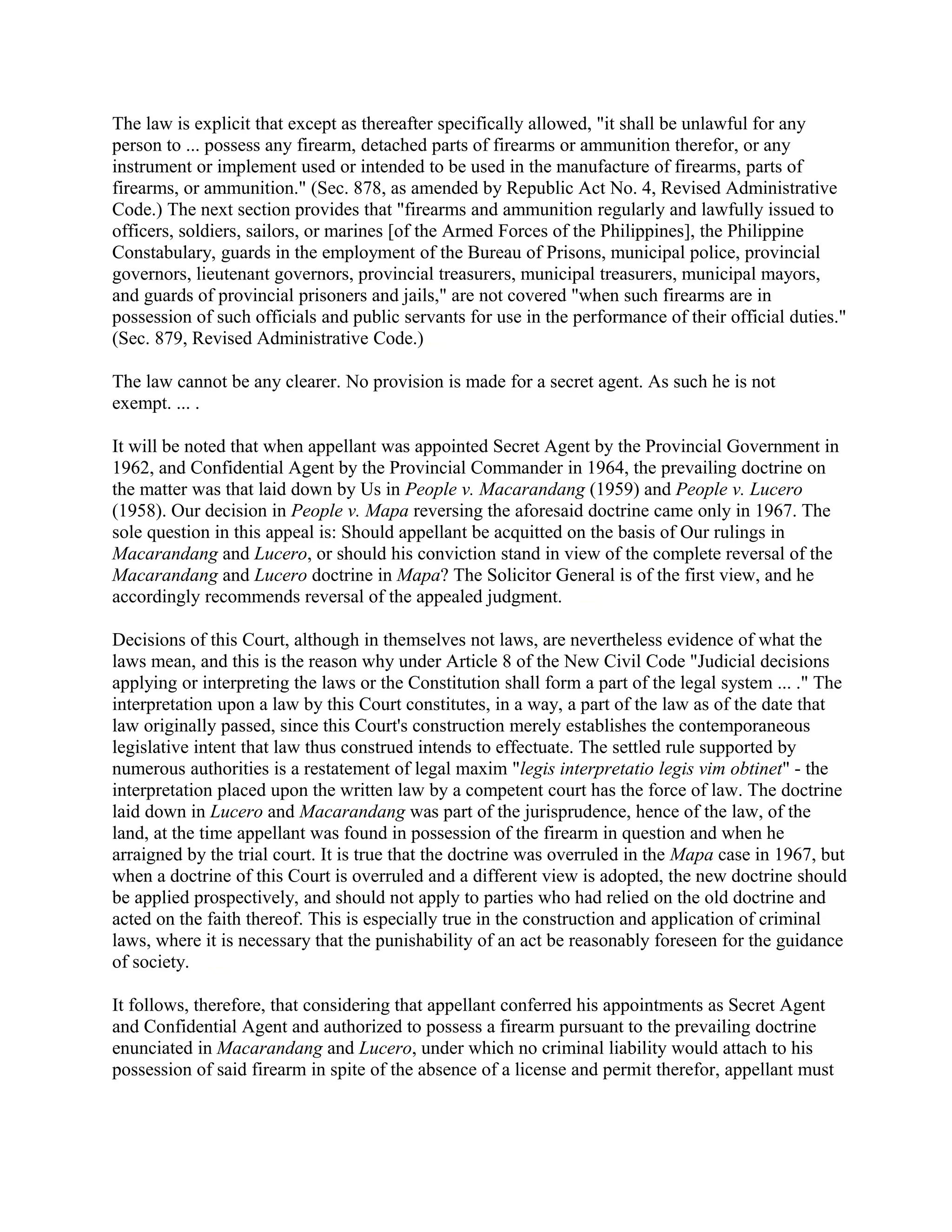 The law is explicit that except as thereafter specifically allowed, "it shall be unlawful for any
person to ... possess any firearm, detached parts of firearms or ammunition therefor, or any
instrument or implement used or intended to be used in the manufacture of firearms, parts of
firearms, or ammunition." (Sec. 878, as amended by Republic Act No. 4, Revised Administrative
Code.) The next section provides that "firearms and ammunition regularly and lawfully issued to
officers, soldiers, sailors, or marines [of the Armed Forces of the Philippines], the Philippine
Constabulary, guards in the employment of the Bureau of Prisons, municipal police, provincial
governors, lieutenant governors, provincial treasurers, municipal treasurers, municipal mayors,
and guards of provincial prisoners and jails," are not covered "when such firearms are in
possession of such officials and public servants for use in the performance of their official duties."
(Sec. 879, Revised Administrative Code.)chanrobles virtual law library
The law cannot be any clearer. No provision is made for a secret agent. As such he is not
exempt. ... .
It will be noted that when appellant was appointed Secret Agent by the Provincial Government in
1962, and Confidential Agent by the Provincial Commander in 1964, the prevailing doctrine on
the matter was that laid down by Us in People v. Macarandang (1959) and People v. Lucero
(1958). Our decision in People v. Mapa reversing the aforesaid doctrine came only in 1967. The
sole question in this appeal is: Should appellant be acquitted on the basis of Our rulings in
Macarandang and Lucero, or should his conviction stand in view of the complete reversal of the
Macarandang and Lucero doctrine in Mapa? The Solicitor General is of the first view, and he
accordingly recommends reversal of the appealed judgment.chanroblesvirtualawlibrary chanrobles virtual law library
Decisions of this Court, although in themselves not laws, are nevertheless evidence of what the
laws mean, and this is the reason why under Article 8 of the New Civil Code "Judicial decisions
applying or interpreting the laws or the Constitution shall form a part of the legal system ... ." The
interpretation upon a law by this Court constitutes, in a way, a part of the law as of the date that
law originally passed, since this Court's construction merely establishes the contemporaneous
legislative intent that law thus construed intends to effectuate. The settled rule supported by
numerous authorities is a restatement of legal maxim "legis interpretatio legis vim obtinet" - the
interpretation placed upon the written law by a competent court has the force of law. The doctrine
laid down in Lucero and Macarandang was part of the jurisprudence, hence of the law, of the
land, at the time appellant was found in possession of the firearm in question and when he
arraigned by the trial court. It is true that the doctrine was overruled in the Mapa case in 1967, but
when a doctrine of this Court is overruled and a different view is adopted, the new doctrine should
be applied prospectively, and should not apply to parties who had relied on the old doctrine and
acted on the faith thereof. This is especially true in the construction and application of criminal
laws, where it is necessary that the punishability of an act be reasonably foreseen for the guidance
of society.chanroblesvirtualawlibrary chanrobles virtual law library
It follows, therefore, that considering that appellant conferred his appointments as Secret Agent
and Confidential Agent and authorized to possess a firearm pursuant to the prevailing doctrine
enunciated in Macarandang and Lucero, under which no criminal liability would attach to his
possession of said firearm in spite of the absence of a license and permit therefor, appellant must
 