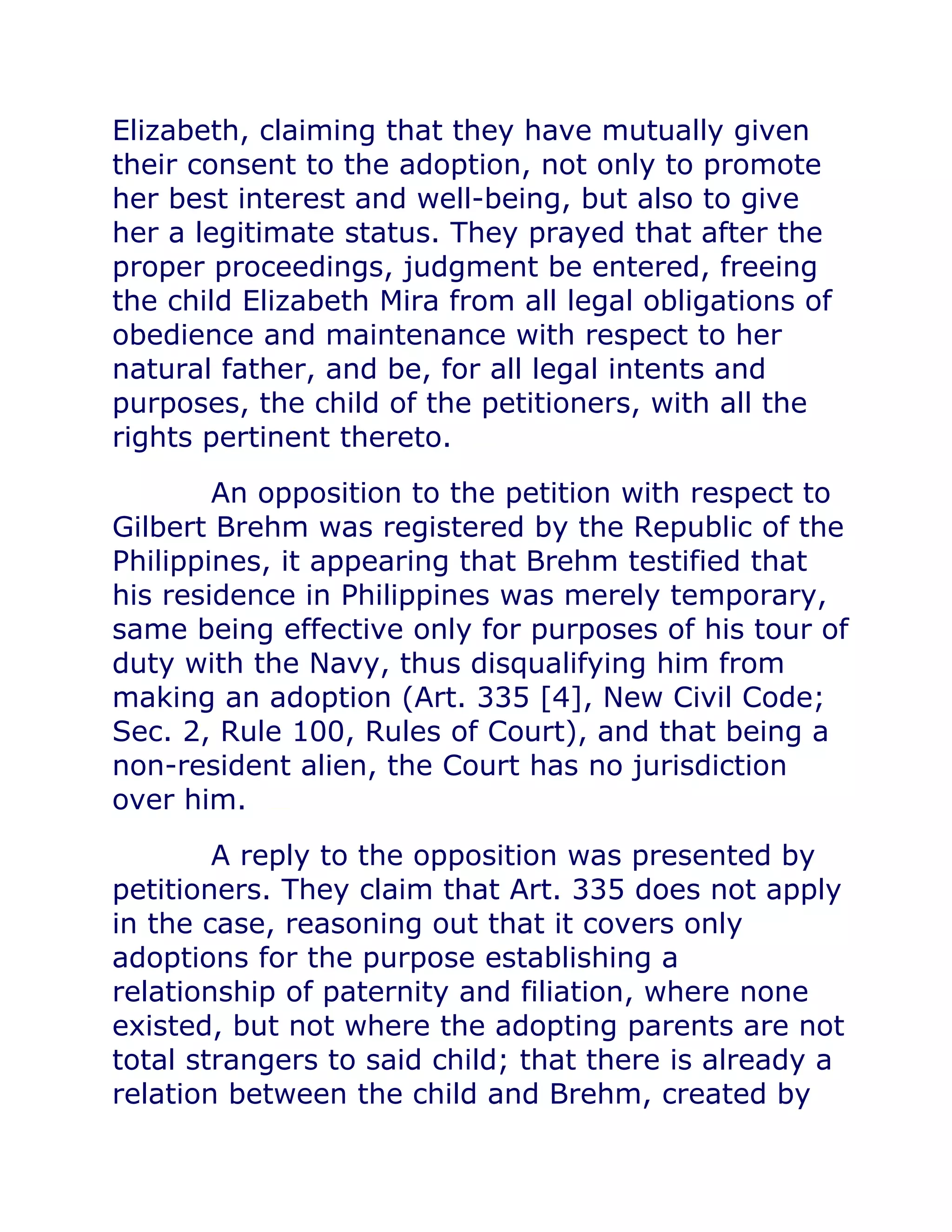 Elizabeth, claiming that they have mutually given
their consent to the adoption, not only to promote
her best interest and well-being, but also to give
her a legitimate status. They prayed that after the
proper proceedings, judgment be entered, freeing
the child Elizabeth Mira from all legal obligations of
obedience and maintenance with respect to her
natural father, and be, for all legal intents and
purposes, the child of the petitioners, with all the
rights pertinent thereto.chanroblesvirtualawlibrary chanrobles virtual law library
An opposition to the petition with respect to
Gilbert Brehm was registered by the Republic of the
Philippines, it appearing that Brehm testified that
his residence in Philippines was merely temporary,
same being effective only for purposes of his tour of
duty with the Navy, thus disqualifying him from
making an adoption (Art. 335 [4], New Civil Code;
Sec. 2, Rule 100, Rules of Court), and that being a
non-resident alien, the Court has no jurisdiction
over him.chanroblesvirtualawlibrary chanrobles virtual law library
A reply to the opposition was presented by
petitioners. They claim that Art. 335 does not apply
in the case, reasoning out that it covers only
adoptions for the purpose establishing a
relationship of paternity and filiation, where none
existed, but not where the adopting parents are not
total strangers to said child; that there is already a
relation between the child and Brehm, created by
 