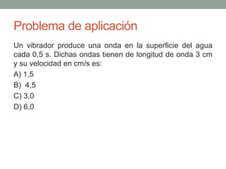 Problema de aplicación
Un vibrador produce una onda en la superficie del agua
cada 0,5 s. Dichas ondas tienen de longitud de onda 3 cm
y su velocidad en cm/s es:
A) 1,5
B) 4,5
C) 3,0
D) 6,0
 