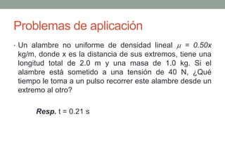 Problemas de aplicación
• Un alambre no uniforme de densidad lineal  = 0.50x
kg/m, donde x es la distancia de sus extremos, tiene una
longitud total de 2.0 m y una masa de 1.0 kg. Si el
alambre está sometido a una tensión de 40 N, ¿Qué
tiempo le toma a un pulso recorrer este alambre desde un
extremo al otro?
Resp. t = 0.21 s
 