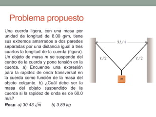 Problema propuesto
Una cuerda ligera, con una masa por
unidad de longitud de 8.00 g/m, tiene
sus extremos amarrados a dos paredes
separadas por una distancia igual a tres
cuartos la longitud de la cuerda (figura).
Un objeto de masa m se suspende del
centro de la cuerda y pone tensión en la
cuerda. a) Encuentre una expresión
para la rapidez de onda transversal en
la cuerda como función de la masa del
objeto colgante. b) ¿Cuál debe ser la
masa del objeto suspendido de la
cuerda si la rapidez de onda es de 60.0
m/s?
Resp. a) 30.43 𝑚 b) 3.89 kg
 