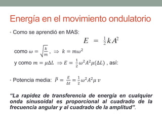 Energía en el movimiento ondulatorio
• Como se aprendió en MAS:
como 𝜔 =
𝑘
𝑚
,  𝑘 = 𝑚𝜔2
y como 𝑚 = 𝜇∆𝐿  𝐸 =
1
2
𝜔2 𝐴2 𝜇(∆𝐿) , así:
• Potencia media: 𝑃 =
𝐸
∆𝑡
=
1
2
𝜔2 𝐴2 𝜇 𝑣
“La rapidez de transferencia de energía en cualquier
onda sinusoidal es proporcional al cuadrado de la
frecuencia angular y al cuadrado de la amplitud”.
 