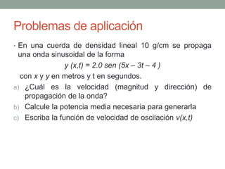 Problemas de aplicación
• En una cuerda de densidad lineal 10 g/cm se propaga
una onda sinusoidal de la forma
y (x,t) = 2.0 sen (5x – 3t – 4 )
con x y y en metros y t en segundos.
a) ¿Cuál es la velocidad (magnitud y dirección) de
propagación de la onda?
b) Calcule la potencia media necesaria para generarla
c) Escriba la función de velocidad de oscilación v(x,t)
 