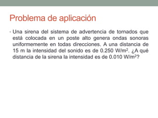 Problema de aplicación
• Una sirena del sistema de advertencia de tornados que
está colocada en un poste alto genera ondas sonoras
uniformemente en todas direcciones. A una distancia de
15 m la intensidad del sonido es de 0.250 W/m2. ¿A qué
distancia de la sirena la intensidad es de 0.010 W/m2?
 