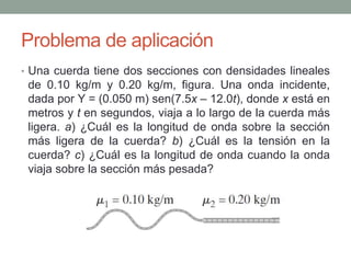 Problema de aplicación
• Una cuerda tiene dos secciones con densidades lineales
de 0.10 kg/m y 0.20 kg/m, figura. Una onda incidente,
dada por Y = (0.050 m) sen(7.5x – 12.0t), donde x está en
metros y t en segundos, viaja a lo largo de la cuerda más
ligera. a) ¿Cuál es la longitud de onda sobre la sección
más ligera de la cuerda? b) ¿Cuál es la tensión en la
cuerda? c) ¿Cuál es la longitud de onda cuando la onda
viaja sobre la sección más pesada?
 