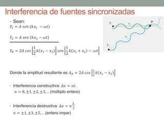 Interferencia de fuentes sincronizadas
• Sean:
𝑌1 = 𝐴 𝑠𝑒𝑛 (𝑘𝑥1 − 𝜔𝑡)
𝑌2 = 𝐴 𝑠𝑒𝑛 𝑘𝑥2 − 𝜔𝑡
𝑌𝑅 = 2𝐴 𝑐𝑜𝑠
1
2
𝑘 𝑥1 − 𝑥2 𝑠𝑒𝑛
1
2
𝑘 𝑥1 + 𝑥2 − 𝜔𝑡
Donde la amplitud resultante es 𝐴 𝑅 = 2𝐴 𝑐𝑜𝑠
1
2
𝑘 𝑥1 − 𝑥2
• Interferencia constructiva: ∆𝑥 = 𝑛
𝑛 = 0, ±1, ±2, ±3, . . (múltiplo entero)
• Interferencia destructiva: ∆𝑥 = 𝑛

2
𝑛 = ±1, ±3, ±5, . . (entero impar)
 