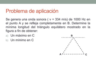 Problema de aplicación
Se genera una onda sonora ( v = 334 m/s) de 1000 Hz en
el punto A y se refleja completamente en B. Determine la
mínima longitud del triángulo equilátero mostrado en la
figura a fin de obtener:
a) Un máximo en C
b) Un mínimo en C
A
B
C
 