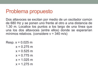 Problema propuesto
Dos altavoces se excitan por medio de un oscilador común
de 680 Hz y se ponen uno frente al otro a una distancia de
1.30 m. Localice los puntos a los largo de una línea que
una los dos altavoces (entre ellos) donde se esperarían
mínimos relativos. (considere v = 340 m/s)
Resp. x = 0.025 m
x = 0.275 m
x = 0.525 m
x = 0.775 m
x = 1.025 m
x = 1.275 m
 