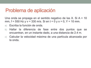 Problema de aplicación
Una onda se propaga en el sentido negativo de las X. Si A = 10
mm, f = 550 Hz y v = 330 m/s. Si en t = 0 y x = 0, Y = 10 mm.
a) Escriba la función de onda.
b) Hallar la diferencia de fase entre dos puntos que se
encuentran, en un instante dado, a una distancia de 2.4 m.
c) Calcular la velocidad máxima de una partícula alcanzada por
la onda.
 