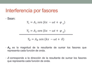 Interferencia por fasores
• Sean:
𝑌1 = 𝐴1 𝑠𝑒𝑛 (𝑘𝑥 − 𝜔𝑡 + 𝜑 1)
𝑌2 = 𝐴2 𝑠𝑒𝑛 (𝑘𝑥 − 𝜔𝑡 + 𝜑 2)
𝑌𝑅 = 𝐴 𝑅 𝑠𝑒𝑛 (𝑘𝑥 − 𝜔𝑡 + 𝛿)
• AR es la magnitud de la resultante de sumar los fasores que
representa cada función de onda.
•  corresponde a la dirección de la resultante de sumar los fasores
que representa cada función de onda.
 