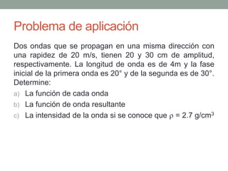 Problema de aplicación
Dos ondas que se propagan en una misma dirección con
una rapidez de 20 m/s, tienen 20 y 30 cm de amplitud,
respectivamente. La longitud de onda es de 4m y la fase
inicial de la primera onda es 20° y de la segunda es de 30°.
Determine:
a) La función de cada onda
b) La función de onda resultante
c) La intensidad de la onda si se conoce que  = 2.7 g/cm3
 