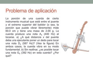 Problema de aplicación
La porción de una cuerda de cierto
instrumento musical que está entre el puente
y el extremo superior del batidor (o sea, la
porción que puede vibrar libremente) mide
60.0 cm y tiene una masa de 2.00 g. La
cuerda produce una nota A4 (440 Hz) al
tocarse. a) ¿A qué distancia x del puente
debe una ejecutante poner un dedo para tocar
una nota D5 (587 Hz)? (Vea la figura) En
ambos casos, la cuerda vibra en su modo
fundamental. b) Sin reafinar, ¿es posible tocar
una nota G4 (392 Hz) en esta cuerda? ¿Por
qué?
 