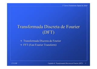 1
5º Curso-Tratamiento Digital de Señal
Capítulo 6: Transformada Discreta de Fourier (DFT)17/11/99
Transformada DiscretaTransformada Discreta de Fourierde Fourier
(DFT)(DFT)
ÌÌ Transformada DiscretaTransformada Discreta de Fourierde Fourier
ÌÌ FFT (Fast Fourier Transform)FFT (Fast Fourier Transform)
 