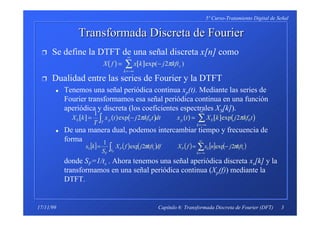 3
5º Curso-Tratamiento Digital de Señal
Capítulo 6: Transformada Discreta de Fourier (DFT)17/11/99
Transformada DiscretaTransformada Discreta de Fourierde Fourier
Ì Se define la DTFT de una señal discreta x[n] como
Ì Dualidad entre las series de Fourier y la DTFT
x Tenemos una señal periódica continua xp(t). Mediante las series de
Fourier transformamos esa señal periódica continua en una función
aperiódica y discreta (los coeficientes espectrales XS[k]).
x De una manera dual, podemos intercambiar tiempo y frecuencia de
forma
donde SF=1/ts . Ahora tenemos una señal aperiódica discreta xs[k] y la
transformamos en una señal periódica continua (Xp(f)) mediante la
DTFT.
( ) [ ]X f x k j kfts
k
= −
=−∞
∞
∑ exp( )2π
[ ] ( ) ( ) ( ) [ ] ( )X k
T
x t j kf t dt x t X k j kf tS p
T
p S
k
= − =∫ ∑
=−∞
∞
1
2 20 0exp expπ π
[ ] ( ) ( ) ( ) [ ] ( )∑∫
∞
−∞=
−==
k
sSP
S
sP
F
S kftjnxfXdfkftjfX
S
kx
F
ππ 2exp2exp
1
 