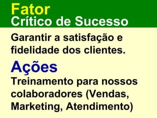 Fator Garantir a satisfação e fidelidade dos clientes. Crítico de Sucesso Ações Treinamento para nossos colaboradores (Vendas, Marketing, Atendimento) 