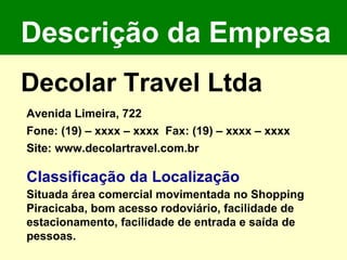 Descrição da Empresa Decolar Travel Ltda Avenida Limeira, 722 Fone: (19) – xxxx – xxxx  Fax: (19) – xxxx – xxxx  Site: www.decolartravel.com.br  Classificação da Localização  Situada área comercial movimentada no Shopping Piracicaba, bom acesso rodoviário, facilidade de estacionamento, facilidade de entrada e saída de pessoas. 