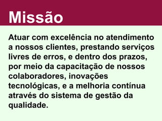 Missão Atuar com excelência no atendimento a nossos clientes, prestando serviços livres de erros, e dentro dos prazos, por meio da capacitação de nossos colaboradores, inovações tecnológicas, e a melhoria contínua através do sistema de gestão da qualidade. 