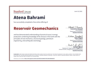 STATEMENT OF ACCOMPLISHMENT
Stanford University
School of Earth, Energy & Environmental Sciences
Benjamin M. Page Professor of Geophysics
Mark D. Zoback
Stanford University
Department of Geophysics
PhD Candidate
Noha Farghal
Stanford University
Department of Geophysics
PhD Candidate
Fatemeh S. Rassouli
June 10, 2016
Atena Bahrami
has successfully completed a free online offering of
Reservoir Geomechanics
and has demonstrated understanding of practical issues in energy
production combining knowledge of the stresses in the Earth with the
principles of rock mechanics, structural geology, petroleum
engineering, and earthquake seismology.
PLEASE NOTE: SOME ONLINE COURSES MAY DRAW ON MATERIAL FROM COURSES TAUGHT ON-CAMPUS BUT THEY ARE NOT EQUIVALENT TO ON-CAMPUS COURSES. THIS STATEMENT DOES
NOT AFFIRM THAT THIS PARTICIPANT WAS ENROLLED AS A STUDENT AT STANFORD UNIVERSITY IN ANY WAY. IT DOES NOT CONFER A STANFORD UNIVERSITY GRADE, COURSE CREDIT OR
DEGREE, AND IT DOES NOT VERIFY THE IDENTITY OF THE PARTICIPANT.
Authenticity can be verified at https://verify.lagunita.stanford.edu/SOA/4ec96a48bd7245f1a39bc48deb0ba931
 