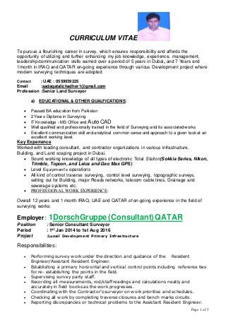 Page 1 of 5
CURRICULUM VITAE
To pursue a flourishing career in survey, which ensures responsibility and affords the
opportunity of utilizing and further enhancing my job knowledge, experience, management,
leadership/communication skills earned over a period of 5 years in Dubai, and 7 Years and
1month in IRAQ and QATAR on-going experience through various Development project where
modern surveying techniques are adopted.
Contact : UAE : 0559939225
Email :sadaqatalichadher1@gmail.com
Profession :Senior Land Surveyor
a) EDUCATIONAL & OTHER QUALFICATIONS:
 Passed BA education from Pakistan
 2 Years Diploma in Surveying
 IT Knowledge - MS Office and Auto CAD
 Well qualified and professionally trained in the field of Surveying and its associated works
 Excellent communication skill and analytical common sense and approach to a given task at an
excellent working level.
Key Experience
Worked with leading consultant, and contractor organizations in various infrastructure,
Building, and Land scaping project in Dubai.
 Sound working knowledge of all types of electronic Total Station(Sokkia Series, Nikon,
Trimble, Topcon, and Leica and Geo Max GPS)
 Level Equipment’s operations
 All kind of control traverse surveying, control level surveying, topographic surveys,
setting out for Building, major Roads networks, telecom cable lines, Drainage and
sewerage systems etc.
 PROFESSIONAL WORK EXPERIENCE:
Overall 12 years and 1 month IRAQ, UAE and QATAR of on-going experience in the field of
surveying works:
Employer: 1DorschGruppe (Consultant)QATAR
Position : Senior Consultant Surveyor
Period : 1st Jan 2014 to 1st Aug 2016
Project :Lusail Development Primary Infrastructure
Responsibilities:
 Performing survey work under the direction and guidance of the Resident
Engineer/Assistant Resident Engineer.
 Establishing a primary horizontal and vertical control points including reference ties
for re- establishing the points in the field.
 Supervising survey party staff.
 Recording all measurements, rod/staff readings and calculations neatly and
accurately in field books as the work progresses.
 Coordinating with the Contractor’s surveyor on work priorities and schedules.
 Checking all work by completing traverse closures and bench marks circuits.
 Reporting discrepancies or technical problems to the Assistant Resident Engineer.
 