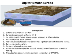 Jupiter’s moon Europa
Assumptions:
1. Distance to Sun remains constant
2. Surface temperature is uniformly 80º K.
3. No collisions with Europa occur to restart processes of differentiation.
4. Entire subsurface ocean solidifies.
5. Radioactive decay has ceased to contribute a significant amount of internal heating.
6. Europa has no atmosphere.
7. Europa is spherically symmetrical.
8. Europa becomes tidally locked and tidal heating ceases to contribute to internal
heating.
9. The subsurface ocean maintains a uniform temperature of 277.15º K.
 