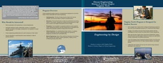 Engineering by Design
For more information, visit our website
at www.aoe.vt.edu
or call 540-231-6612.
Program Overview
Ocean engineering design requires a comprehensive background in all of the
areas of study associated with ocean engineering:
• Hydrodynamics: The flow of water around a ship’s hull, into the
propeller, and over the rudder is critical to its performance.
• Structures: The structural loads on ships and submarines are among
nature’s most intense, ranging from extreme diving pressures to huge
storm waves to the weight of thousands of tons of cargo.
• Propulsion: From propellers to propulsion plants to control systems,
ocean engineering students use their backgrounds to understand and
analyze the propulsion systems of today and of the future.
• Vehicle Dynamics: An understanding of ship motions in a seaway
(called seakeeping) and ship maneuverability are important to
designing a functional and comfortable ship.
• Marine Engineering: Study of the machinery that goes into running a
ship, including main engines, electric generators, heating, and air
conditioning among many others.
Virginia Tech’s Program is Designed for
Student Success
• Earn a degree from Virginia Tech’s College of Engineering ranked as
one of the Top 25 graduate schools by U.S. News and World Report.
• Engage in an exciting curriculum that provides students with the
knowledge and tools to enter the diverse field of ocean engineering.
• Work with the best--Virginia Tech is the home of MAESTRO, today’s
most advanced computer-based method for analysis and optimization
of ships, submarines, and offshore structures.
• Learn from leading ocean engineering faculty experts, who bring real-
world experience from the U.S. Navy, industry research, and design
arenas.
• Collaborate with students from all over the world to bring a dynamic
exchange to the classroom.
Who Should be Interested?
• Recent graduates with engineering or science backgrounds.
• Individuals seeking to apply mathematics, physics, or associated
scientific principles to the design, development, and operation of ocean
related systems.
• Ocean engineering professionals who want to advance in their career.
• Anyone interested in maximizing their career potential in a field of
growing demand.
Journey to success with Virginia Tech’s
Master of Science Degree in Ocean Engineering
Ocean Engineering
Master of Science Degree
Virginia Tech“As an alumnus of the undergraduate program and now finishing my
graduate studies in Ocean Engineering at Virginia Tech, I feel that I am
well positioned for a career exploring interesting issues in marine
hydrodynamics. The growing department is currently working on a
diverse range of topics in the aerospace and ocean fields. This
provides the opportunity to become involved with some really exciting
research using great experimental and computational resources on
campus. Not to mention, Blacksburg is a pretty nice place to live and
study!”
--Andrew Bloxom, Ph.D. graduate student
 