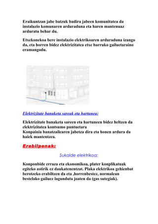 Eraikuntzan jabe batzuk badira jabeen komunitatea da
instalazio komunaren arduraduna eta haren mantenuaz
arduratu behar du.

Etxekonekoa bere instalazio elektrikoaren arduraduna izango
da, eta horren bidez elektrizitatea etxe barruko gailuetaraino
eramangodu.




Elektrizitate banaketa sareak eta hartunea:

Elektrizitate banaketa sareen eta hartuneen bidez heltzen da
elektrizitatea kontsumo puntuetara
Konpainia banatzailearen jabetza dira eta honen ardura da
haiek mantentzea.

Erabilpenak:

                    Sukalde elektrikoa:

Konponbide erraza eta ekonomikoa, plater konplikatuak
egiteko astirik ez daukatenentzat. Plaka elektrikoa gehienbat
berotzeko erabiltzen da eta ,horrenbestez, normalean
bestelako gailuez lagunduta joaten da (gas sutegiak).
 