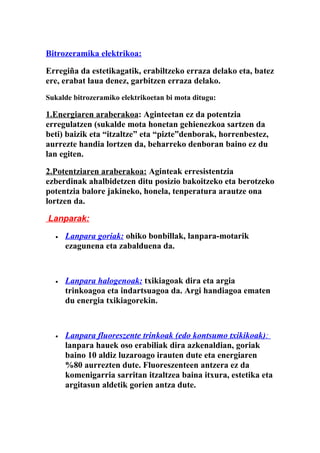 Bitrozeramika elektrikoa:

Erregiña da estetikagatik, erabiltzeko erraza delako eta, batez
ere, erabat laua denez, garbitzen erraza delako.
Sukalde bitrozeramiko elektrikoetan bi mota ditugu:

1.Energiaren araberakoa: Aginteetan ez da potentzia
erregulatzen (sukalde mota honetan gehienezkoa sartzen da
beti) baizik eta “itzaltze” eta “pizte”denborak, horrenbestez,
aurrezte handia lortzen da, beharreko denboran baino ez du
lan egiten.

2.Potentziaren araberakoa: Aginteak erresistentzia
ezberdinak ahalbidetzen ditu posizio bakoitzeko eta berotzeko
potentzia balore jakineko, honela, tenperatura arautze ona
lortzen da.

Lanparak:

  •   Lanpara goriak: ohiko bonbillak, lanpara-motarik
      ezagunena eta zabalduena da.



  •   Lanpara halogenoak: txikiagoak dira eta argia
      trinkoagoa eta indartsuagoa da. Argi handiagoa ematen
      du energia txikiagorekin.



  •   Lanpara fluoreszente trinkoak (edo kontsumo txikikoak):
      lanpara hauek oso erabiliak dira azkenaldian, goriak
      baino 10 aldiz luzaroago irauten dute eta energiaren
      %80 aurrezten dute. Fluoreszenteen antzera ez da
      komenigarria sarritan itzaltzea baina itxura, estetika eta
      argitasun aldetik gorien antza dute.
 