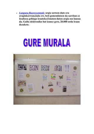 •   Lanpara fluoreszenteak: argia sortzen dute era
    eraginkorrean,hala ere, beti gomendatzen da sarritan ez
    itzaltzea gehiago irauteko.Ematen duten argia oso lausoa
    da. Gailu elektroniko bat izanez gero, 20.000 ordu iraun
    dezakete.
 