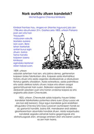Nork aurkitu zituen kandelak?
               Michel Eugene Chevreul kimikaria



Kimikari frantses hau, Angers-en (Nantes inguruan) jaio zen
1786.eko abuztuaren 31n. Gaztea zela 1803. urtean Parisera
joan zen eta han
Vauquelin
maisuaren eskutik
ikasteko aukera
izan zuen. Bere
lehen ikerketak
anilari buruz egin
zituen, baina
fama handia
koipeen izaera
kimikoaz
egindako ikerlanei
esker irabazi zuen.

1809. urtean
xaboiak aztertzen hasi zen, eta jakina denez, gehienetan
koipeen bidez fabrikatzen dira. Koipeak azido klorhidrikoz
tratatu zituen eta azido organiko disolbaezinak ur-disoluzioan
flotatuz gelditu zitzaizkion. Azido estearikoa, azido palmitikoa
eta azido oleikoa isolatu zituen; koipe eta olioen osagai
garrantzitsuenak hain zuzen. Balearen espermak ordea
desberdin jokatzen zuen eta horren ondorioz koipea ez eta
argizaria zela zioen Chevreulek.

      1825. urtean, Chevreulek azido koipetsu hauen bidez
 kandelak fabrikatzeko patentea atera zuen (Gay-Lussac-ek
  ere bai aldi berean). Gaur egun kandelak gutxi erabiltzen
ditugulako Chevreul eta Gay-Lussacen aurrerapen honek ez
   du garrantzi handirik, baina XIX. mendearen erdi aldeko
 gizartearentzan abantaila handiak zituen. Azido koipetsuzko
       kandelak segozko zaharrak baino gogorragoak eta
distiratsuagoak ziren, errazago erretzen ziren eta beren usaina
                       ez zen hain txarra.
 