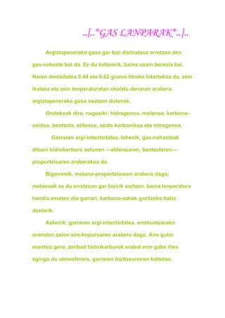 ..[..*GAS LANPARAK*..]..
     Argiztapenerako gasa gar bizi distiratsuz erretzen den

gas-nahaste bat da. Ez du kolorerik, baina usain berezia bai.

Haren dentsitatea 0,44 eta 0,62 gramo litroko bitartekoa da, zein

ikatzez eta zein tenperaturatan ekoiztu denaren arabera.

argiztapenerako gasa osatzen dutenak.

     Ondokoak dira, nagusiki: hidrogenoa, metanoa, karbono-

oxidoa, bentzola, etilenoa, azido karbonikoa eta nitrogenoa.

       Garraren argi-intentsitatea, lehenik, gas-nahasteak

dituen hidrokarburo astunen —etilenoaren, bentzolaren—

proportzioaren araberakoa da.

     Bigarrenik, metano-proportzioaren arabera dago;

metanoak ez du erretzean gar bizirik sortzen, baina tenperatura

handia ematen dio garrari, karbono-zatiak goritzeko balio

duelarik.

     Azkenik, garraren argi-intentsitatea, errekuntzarako

eransten zaion aire-kopuruaren arabera dago. Aire gutxi

erantsiz gero, zenbait hidrokarburok erabat erre gabe ihes

egingo du atmosferara, garraren bizitasunaren kaltetan.
 