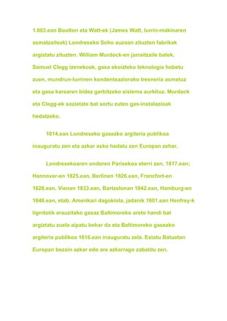 1.803.ean Boulton eta Watt-ek (James Watt, lurrin-makinaren

asmatzaileak) Londreseko Soho auzoan zituzten fabrikak

argiztatu zituzten. William Murdock-en jarraitzaile batek,

Samuel Clegg izenekoak, gasa ekoizteko teknologia hobetu

zuen, mundrun-lurrinen kondentsaziorako tresneria asmatuz

eta gasa karearen bidez garbitzeko sistema aurkituz. Murdock

eta Clegg-ek sozietate bat sortu zuten gas-instalazioak

hedatzeko.


     1814.ean Londreseko gasezko argiteria publikoa

inauguratu zen eta azkar asko hedatu zen Europan zehar.


     Londresekoaren ondoren Parisekoa etorri zen, 1817.ean;

Hannover-en 1825.ean, Berlinen 1826.ean, Francfort-en

1828.ean, Vienan 1833.ean, Bartzelonan 1842.ean, Hamburg-en

1846.ean, etab. Amerikari dagokiola, jadanik 1801.ean Henfrey-k

lignitotik erauzitako gasaz Baltimoreko areto handi bat

argiztatu zuela aipatu behar da eta Baltimoreko gasezko

argiteria publikoa 1816.ean inauguratu zela. Estatu Batuetan

Europan bezain azkar edo are azkarrago zabaldu zen.
 