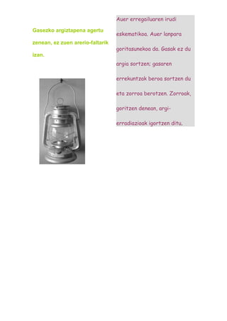 Auer erregailuaren irudi

Gasezko argiztapena agertu
                                  eskematikoa. Auer lanpara
zenean, ez zuen arerio-faltarik
                                  goritasunekoa da. Gasak ez du
izan.
                                  argia sortzen; gasaren

                                  errekuntzak beroa sortzen du

                                  eta zorroa berotzen. Zorroak,

                                  goritzen denean, argi-

                                  erradiazioak igortzen ditu.
 