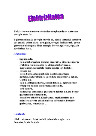 Elektrizitatea atomoen elektroien mugimenduak sortutako
energia mota da.

Bigarren mailako energia iturria da, berau sortzeko besteren
bat erabili behar baita: ura, gasa, erregai fosilizatuak, edota
gero eta ohikoagoak diren energia berriztagarriak, eguzkia
edo haizea kasu.

Abantailak:

  •   Segurua da.
      Ez da beharrezkoa inolako erregairik biltzea.Ganoraz
      erabilita eta instalazio elektrikoa behar bezala
      mantenduz, seguritate maila handia lor daiteke.
  •   Erosoa da.
      Botoi bat sakatzea nahikoa da dena martxan
      hasteko.Elektratresnek ia ez dute mantenurik behar.
  •   Garbia da.
      Ez du sortzen ez kerik, ez hondakinik.Ingurumenari
      errespetu handia dion energia mota da.
  •   Beti eskura.
      Banatzeko sarea leku guztietara heltzen da, eta behar
      guztietara moldatzen da.
  •   Erabilera askokoa. Etxebizitza, merkataritza edo
      industria arloan erabil daiteke berotzeko, hozteko,
      garbitzeko, lehortzeko …



Aholkuak:

-Elektratresna txikiak erabili baino lehen egiaztatu
desentxufatuta daudela.
 