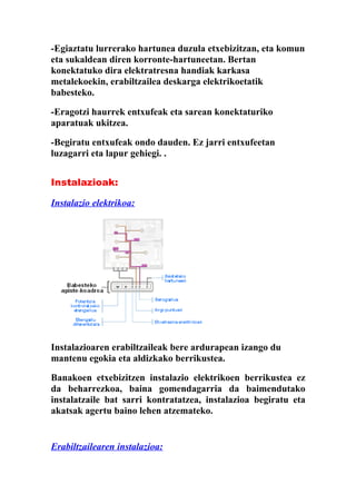 -Egiaztatu lurrerako hartunea duzula etxebizitzan, eta komun
eta sukaldean diren korronte-hartuneetan. Bertan
konektatuko dira elektratresna handiak karkasa
metalekoekin, erabiltzailea deskarga elektrikoetatik
babesteko.

-Eragotzi haurrek entxufeak eta sarean konektaturiko
aparatuak ukitzea.

-Begiratu entxufeak ondo dauden. Ez jarri entxufeetan
luzagarri eta lapur gehiegi. .


Instalazioak:

Instalazio elektrikoa:




Instalazioaren erabiltzaileak bere ardurapean izango du
mantenu egokia eta aldizkako berrikustea.

Banakoen etxebizitzen instalazio elektrikoen berrikustea ez
da beharrezkoa, baina gomendagarria da baimendutako
instalatzaile bat sarri kontratatzea, instalazioa begiratu eta
akatsak agertu baino lehen atzemateko.


Erabiltzailearen instalazioa:
 