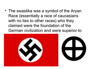 • The swastika was a symbol of the Aryan
  Race (essentially a race of caucasians
  with no ties to other races) who they
  claimed were the foundation of the
  German civilization and were superior to
  all other races.
 