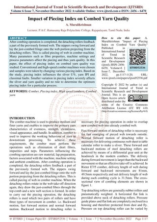 International Journal of Trend in Scientific Research and Development (IJTSRD)
Volume 6 Issue 7, November-December 2022 Available Online: www.ijtsrd.com e-ISSN: 2456 – 6470
@ IJTSRD | Unique Paper ID – IJTSRD52536 | Volume – 6 | Issue – 7 | November-December 2022 Page 1117
Impact of Piecing Index on Combed Yarn Quality
A. Muralikrishnan
Lecturer, P.A.C. Ramasamy Raja Polytechnic College, Rajapalayam, Tamil Nadu, India
ABSTRACT
After combing operation is completed, the detaching rollers feedback
a part of the previously formed web. The nippers swing forward and
lay the just-combed fringe onto the web portion projecting from the
detaching rollers. This is called piecing of web in comber machine.
Many parameters such as fibre properties, machine settings and
process parameters affect the piecing and thus yarn quality. In this
paper, the effect of piecing index on combed yarn quality was
studied. Conventional and high-speed comber machines were chosen
and samples were taken by changing various piecing index. Based on
the study, piecing index influences the sliver U%, yarn IPI and
classimat faults. Smaller variation in piecing index severely affects
the sliver and yarn quality and no rule to determine the optimum
piecing index for a particular process.
KEYWORDS: Comber, Piecing index, High speed combers, Combed
yarn
How to cite this paper: A.
Muralikrishnan "Impact of Piecing
Index on Combed Yarn Quality"
Published in
International Journal
of Trend in
Scientific Research
and Development
(ijtsrd), ISSN: 2456-
6470, Volume-6 |
Issue-7, December
2022, pp.1117-1120, URL:
www.ijtsrd.com/papers/ijtsrd52536.pdf
Copyright © 2022 by author (s) and
International Journal of Trend in
Scientific Research and Development
Journal. This is an
Open Access article
distributed under the
terms of the Creative Commons
Attribution License (CC BY 4.0)
(http://creativecommons.org/licenses/by/4.0)
INTRODUCTION
The comber machine is used to produce medium and
finer yarns and enables to improve the primary yarn
characteristics of evenness, strength, cleanliness,
visual appearance, and handle. In addition, comber is
used to improve the working behaviour of yarn in
downstream processing. To achieve, these
requirements, the comber must perform the
operations such as elimination of short fibres,
impurities and neps. Parameters influencing the
combing operation are raw material, lap preparation,
factors associated with the machine, machine setting
and ambient conditions. After combing operation is
completed, the detaching rollers feedback a part of
the previously formed web. The nippers swing
forward and lay the just-combed fringe onto the web
portion projecting from the detaching rollers. This is
called piecing of web in comber machine. When the
detaching rollers rotate in the web take-off direction
again, they draw the just-combed fibres through the
top comb and a new web section is formed. In order
to carry out the piecing operation, the detaching
rollers is used which two pairs of rollers and have
three types of movement in comber. i.e. Backward
motion, fast forward motion and normal forward
motion. Backward motion to detaching roller is
necessary for piecing operation in order to overlap
new combed web into already combed web.
Fast forward motion of detaching roller is necessary
for fast emerging of pieced web towards outside.
Normal forward motion of detaching roller is
necessary for delivering continuous web sheet to table
calendar roller to make a sliver. These forward and
backward motions of steel detaching rollers are
achieved by means of a differential gear unit at the
headstock in the modern combers. The delivery
during forward movement is larger than the backward
movement so that an effective take-off is achieved. In
Rieter E7/5 comber, delivery length of web during
forward and backward movements are 81mm,
49.5mm respectively and net delivery length of web
during each combing cycle is 31.5mm. The cross-
sectional view of combing elements are shown in
figure 1.
Top detaching rollers are generally rubber rollers and
pneumatically weighted. A horizontal flat link is
provided above neck of detaching rollers. Pressure
guide plates and flat link are completely enclosed in a
housing and therefore protected from dust and fly.
Pressure on top detaching roller can be varied by
IJTSRD52536
 