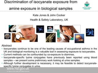 Discrimination of isocyanate exposure from
        amine exposure in biological samples
                                                      Kate Jones & John Cocker
                                                  Health & Safety Laboratory, UK




Abstract
• Isocyanates continue to be one of the leading causes of occupational asthma in the
  UK and biological monitoring is a valuable tool in assessing exposure to isocyanates.
• Current methods can be confounded by co-exposure to diamines.
• Isocyanate-specific lysine conjugates have previously been reported using blood
  samples – we present some preliminary work looking at urine samples.
• Although further development is necessary, it may be feasible to detect isocyanate-
  specific lysine conjugates in urine.
    www.hsl.gov.uk
    AnAn Agency of the Health and Safety
      Agency of the Health and Safety Executive   Executive
 