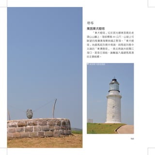 燈塔
東莒東犬燈塔
  「東犬燈塔」位於莒光鄉東莒島的老
頭山山巔上，海拔標高 66 公尺，山坡上可
眺望四周灣澳海景與福正聚落。「東犬燈
塔」地處馬祖列島中南端，與馬祖列島中
北端的「東湧燈塔」，南北兩端共扼閩江
海口，是昔日漁船、貨輪進入福建馬尾港
的主要航標。

 東莒東犬燈塔現貌




                   163
 