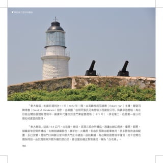 東莒東犬燈塔與霧砲




         「東犬燈塔」約建於清同治 11 年（1872 年）間，由英總稅務司赫德（Robert Hart）主導，營造司
   韓得善（Cavid M. Henderson）設計，由英國「伯明罕張氏兄弟燈塔工程建設公司」負責承造燈塔。為在
   目前台閩地區現存燈塔中，創建年代僅次於金門東碇島燈塔（1871 年），排名第二，也是第一座以花
   崗石材建造的燈塔。


         「東犬燈塔」塔高 19.5 公尺，由塔身、燈塔、塔頂三部分所構成。週邊由辦公房舍、庫房、廚房、
   儲藏室等空間所構成，北側則建霧砲台、旗竿台、火藥房，但由於長期由駐軍借用，許多房舍用途與配
   置，多已改變。燈塔門口與辦公室中廊大門正中建造一座防颱牆，為台閩地區燈塔中僅見，地下空間也
   頗為特別。由於燈塔與洋房外牆均漆白色，昔日當地福正聚落漁民，稱為「白毛城」。

   164
 