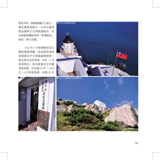 房舍身形，蜿蜒磐據於山坡上，       東引東湧燈塔現貌

襯托著碧海藍天，白色的建築
風姿讓東引充滿異國風味，因
而報章媒體經常將「東湧燈塔」
稱為「東引別墅」。


  1966 年 9 月東湧燈塔受艾
麗絲颱風侵襲，造成燈塔透明
玻璃罩及折光透鏡鏡機損壞，
無法發光因而停燈，同年 11 月
修復發光。後因軍事安全考量
再度停燈，於民國 78 年（1989
年）6 月再度復燈，民國 92 年

 東引東湧燈塔入口            自山下遠眺東引東湧燈塔




                                   167
 