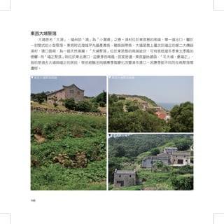 東莒大埔聚落	
      大埔原名「大浦」，福州話「浦」為「小灣澳」之意。漁村位於東莒島的南端，單一進出口，屬於
一封閉式的小型聚落。東莒附近海域早先盛產黃魚、鯧魚與帶魚，大埔是島上僅次於福正的第二大傳統
漁村，澳口面南，為一個天然港灣。「大埔聚落」位於東莒島的南端坡坎，可有效抵擋冬季東北季風的
侵襲；而「福正聚落」則位於東北澳口，迎夏季西南風，居家舒適。東莒當地諺語：「冬大埔，夏福正」，
指的是過去大埔與福正的居民，常依經驗法則順應季風變化改變漁作澳口。因應季節不同而在兩聚落間
遷移。

  東莒大埔聚落現貌                東莒大埔聚落現貌




                          東莒大埔聚落現貌




148
 