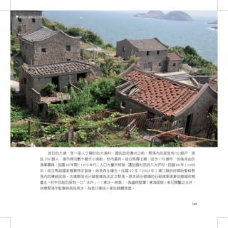 東莒大埔聚落現貌




           昔日的大埔，是一座人丁興旺的大漁村，國民政府遷台之前，聚落內民家就有 50 餘戶，居
       民 200 餘人，港內停泊數十艘大小漁船，村內蓋有一座白馬尊王廟，迄今 170 餘年，但後來由於
       漁業蕭條，民國 60 年間（1970 年代）人口大量外移後，遭到廢村而併入大坪村。民國 88 年（1999
       年）成立馬祖國家風景特定區後，始見再生曙光。民國 92 年（2003 年）連江縣政府開始整修聚
       落內的傳統民居，大埔聚落也已被登錄為法定之聚落。原本部分傾塌的石砌建築逐漸從廢墟狀態
       重生。村中目前仍保有一口「水井」－（東沙一神泉），為當時駐軍（東海部隊）弟兄開鑿之水井，
       供應聚落中駐軍與居民用水，為昔日軍民一家的具體表徵。



                                                          149
 