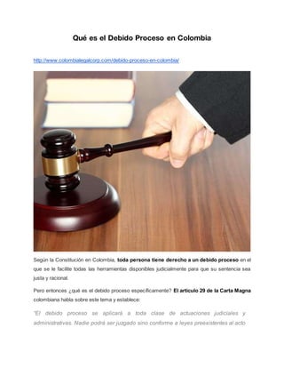 Qué es el Debido Proceso en Colombia
http://www.colombialegalcorp.com/debido-proceso-en-colombia/
Según la Constitución en Colombia, toda persona tiene derecho a un debido proceso en el
que se le facilite todas las herramientas disponibles judicialmente para que su sentencia sea
justa y racional.
Pero entonces ¿qué es el debido proceso específicamente? El artículo 29 de la Carta Magna
colombiana habla sobre este tema y establece:
“El debido proceso se aplicará a toda clase de actuaciones judiciales y
administrativas. Nadie podrá ser juzgado sino conforme a leyes preexistentes al acto
 