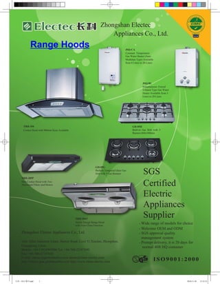 Zhongshan Electec
                                                                        Appliances Co., Ltd.
              Range Hoods                                                                 JSQ-CA
                                                                                          Constant Temperature
                                                                                          Gas Water Heater (Auto
                                                                                          Modulate Type) Available
                                                                                          from 8 Liters to 20 Liters




                                                                                                          JSQ-B1
                                                                                                          Instantaneous Forced
                                                                                                          Exhaust Type Gas Water
                                                                                                          Heater Available from 5
                                                                                                          Liters to 20 Liters




       TRH-104                                                                                  GH-05II
       Cooker Hood with 900mm Sizes Available                                                   Built-in Gas Hob with 5
                                                                                                Burners 860x500mm




                                                                GH-05G
                                                                Built-in Tempered Glass Gas
                                                                Hob with 5 Gas Burners                    SGS
     TRH-205P
     Slim Cooker Hood with Two
     Aluminum Filters and Motors                                                                          Certified
                                                                                                          Electric
                                                                                                          Appliances
                                                TRH-204T
                                                                                                          Supplier
                                                Newly Design Range Hood                               - Wide range of models for choice
                                                with Auto Clean Function
                                                                                                      - Welcome OEM and ODM
     Zhongshan Electec Appliances Co., Ltd.                                                           - SGS approval quality
                                                                                                        management system
     Add: Xihai Industrial Estate, Haiwei Road, Liexi Yi Xiaolan, Zhongshan,                          - Prompt delivery, it is 20 days for
     Guangdong, China                                                                                   normal 40ft HQ container
     Mobile: +86-13924903906 Tel: +86-760-22187690
     Fax: +86-760-22187692
     E-mail: electec@globalmarket.com admin@china-electec.com
     http://electec.gmc.globalmarket.com http://www.china-electec.com




长科 - 1012 期刊.indd   1                                                                                                                 2010-11-30   15:32:53
 