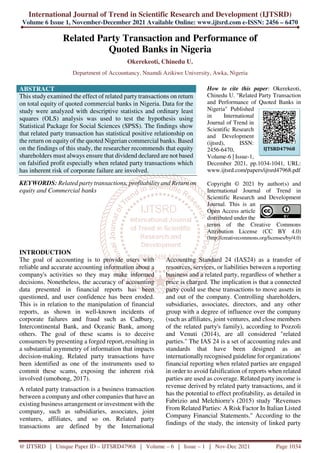 International Journal of Trend in Scientific Research and Development (IJTSRD)
Volume 6 Issue 1, November-December 2021 Available Online: www.ijtsrd.com e-ISSN: 2456 – 6470
@ IJTSRD | Unique Paper ID – IJTSRD47968 | Volume – 6 | Issue – 1 | Nov-Dec 2021 Page 1034
Related Party Transaction and Performance of
Quoted Banks in Nigeria
Okerekeoti, Chinedu U.
Department of Accountancy, Nnamdi Azikiwe University, Awka, Nigeria
ABSTRACT
This study examined the effect of related party transactions on return
on total equity of quoted commercial banks in Nigeria. Data for the
study were analyzed with descriptive statistics and ordinary least
squares (OLS) analysis was used to test the hypothesis using
Statistical Package for Social Sciences (SPSS). The findings show
that related party transaction has statistical positive relationship on
the return on equity of the quoted Nigerian commercial banks. Based
on the findings of this study, the researcher recommends that equity
shareholders must always ensure that dividend declared are not based
on falsified profit especially when related party transactions which
has inherent risk of corporate failure are involved.
KEYWORDS: Related party transactions, profitability and Return on
equity and Commercial banks
How to cite this paper: Okerekeoti,
Chinedu U. "Related Party Transaction
and Performance of Quoted Banks in
Nigeria" Published
in International
Journal of Trend in
Scientific Research
and Development
(ijtsrd), ISSN:
2456-6470,
Volume-6 | Issue-1,
December 2021, pp.1034-1041, URL:
www.ijtsrd.com/papers/ijtsrd47968.pdf
Copyright © 2021 by author(s) and
International Journal of Trend in
Scientific Research and Development
Journal. This is an
Open Access article
distributed under the
terms of the Creative Commons
Attribution License (CC BY 4.0)
(http://creativecommons.org/licenses/by/4.0)
INTRODUCTION
The goal of accounting is to provide users with
reliable and accurate accounting information about a
company's activities so they may make informed
decisions. Nonetheless, the accuracy of accounting
data presented in financial reports has been
questioned, and user confidence has been eroded.
This is in relation to the manipulation of financial
reports, as shown in well-known incidents of
corporate failures and fraud such as Cadbury,
Intercontinental Bank, and Oceanic Bank, among
others. The goal of these scams is to deceive
consumers by presenting a forged report, resulting in
a substantial asymmetry of information that impacts
decision-making. Related party transactions have
been identified as one of the instruments used to
commit these scams, exposing the inherent risk
involved (umobong, 2017).
A related party transaction is a business transaction
between a company and other companies that have an
existing business arrangement or investment with the
company, such as subsidiaries, associates, joint
ventures, affiliates, and so on. Related party
transactions are defined by the International
Accounting Standard 24 (IAS24) as a transfer of
resources, services, or liabilities between a reporting
business and a related party, regardless of whether a
price is charged. The implication is that a connected
party could use these transactions to move assets in
and out of the company. Controlling shareholders,
subsidiaries, associates, directors, and any other
group with a degree of influence over the company
(such as affiliates, joint ventures, and close members
of the related party's family), according to Pozzoli
and Venuti (2014), are all considered "related
parties." The IAS 24 is a set of accounting rules and
standards that have been designed as an
internationally recognised guideline for organizations'
financial reporting when related parties are engaged
in order to avoid falsification of reports when related
parties are used as coverage. Related party income is
revenue derived by related party transactions, and it
has the potential to effect profitability, as detailed in
Fabrizio and Melchiorre's (2015) study "Revenues
From Related Parties: A Risk Factor In Italian Listed
Company Financial Statements." According to the
findings of the study, the intensity of linked party
IJTSRD47968
 