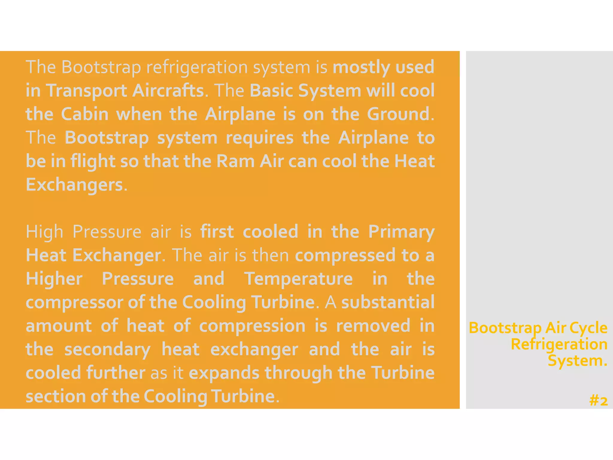 The Bootstrap refrigeration system is mostly used
in Transport Aircrafts. The Basic System will cool
the Cabin when the Airplane is on the Ground.
The Bootstrap system requires the Airplane to
be in flight so that the Ram Air can cool the Heat
Exchangers.
High Pressure air is first cooled in the Primary
Heat Exchanger. The air is then compressed to a
Higher Pressure and Temperature in the
compressor of the Cooling Turbine. A substantial
amount of heat of compression is removed in
the secondary heat exchanger and the air is
cooled further as it expands through the Turbine
section of the CoolingTurbine.
Bootstrap Air Cycle
Refrigeration
System.
#2
 
