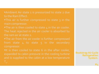 Bootstrap Air Cycle
Refrigeration
System.
Ambient Air state 1 is pressurized to state 2 due
to the Ram Effect.
This air is further compressed to state 3 in the
main compressor.
The air is then cooled to state 4 in the air cooler.
The heat rejected in the air cooler is absorbed by
the ram air at state 2.
The air from the air cooler is further compressed
from state 4 to state 5 in the secondary
compressor.
It is then cooled to state 6 in the after cooler,
expanded to cabin pressure in the cooling turbine
and is supplied to the cabin at a low temperature
T7.
#4
 