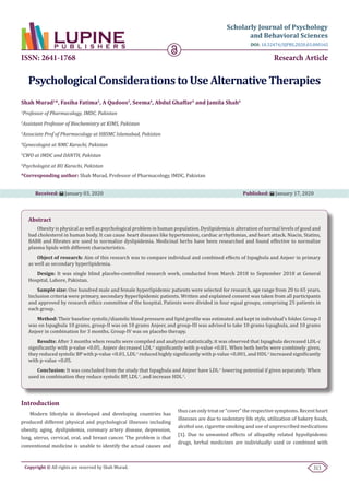 313Copyright © All rights are reserved by Shah Murad.
Scholarly Journal of Psychology
and Behavioral Sciences
Research Article
Psychological Considerations to Use Alternative Therapies
Shah Murad1
*, Fasiha Fatima2
, A Qudoos3
, Seema4
, Abdul Ghaffar5
and Jamila Shah6
1
Professor of Pharmacology, IMDC, Pakistan
2
Assistant Professor of Biochemistry at KIMS, Pakistan
3
Associate Prof of Pharmacology at HBSMC Islamabad, Pakistan
4
Gynecologist at NMC Karachi, Pakistan
5
CWO at IMDC and DANTH, Pakistan
6
Psychologist at BU Karachi, Pakistan
*Corresponding author: Shah Murad, Professor of Pharmacology, IMDC, Pakistan
Received: January 03, 2020 Published: January 17, 2020
DOI: 10.32474/SJPBS.2020.03.000165
ISSN: 2641-1768
Introduction
Modern lifestyle in developed and developing countries has
produced different physical and psychological illnesses including
obesity, aging, dyslipidemia, coronary artery disease, depression,
lung, uterus, cervical, oral, and breast cancer. The problem is that
conventional medicine is unable to identify the actual causes and
thus can only treat or “cover” the respective symptoms. Recent heart
illnesses are due to sedentary life style, utilization of bakery foods,
alcohol use, cigarette smoking and use of unprescribed medications
[1]. Due to unwanted effects of allopathy related hypolipidemic
drugs, herbal medicines are individually used or combined with
Abstract
Obesity is physical as well as psychological problem in human population. Dyslipidemia is alteration of normal levels of good and
bad cholesterol in human body. It can cause heart diseases like hypertension, cardiac arrhythmias, and heart attack. Niacin, Statins,
BABR and fibrates are used to normalize dyslipidemia. Medicinal herbs have been researched and found effective to normalize
plasma lipids with different characteristics.
Object of research: Aim of this research was to compare individual and combined effects of Ispaghola and Anjeer in primary
as well as secondary hyperlipidemia.
Design: It was single blind placebo-controlled research work, conducted from March 2018 to September 2018 at General
Hospital, Lahore, Pakistan.
Sample size: One hundred male and female hyperlipidemic patients were selected for research, age range from 20 to 65 years.
Inclusion criteria were primary, secondary hyperlipidemic patients. Written and explained consent was taken from all participants
and approved by research ethics committee of the hospital. Patients were divided in four equal groups, comprising 25 patients in
each group.
Method: Their baseline systolic/diastolic blood pressure and lipid profile was estimated and kept in individual’s folder. Group-I
was on Ispaghula 10 grams, group-II was on 10 grams Anjeer, and group-III was advised to take 10 grams Ispaghula, and 10 grams
Anjeer in combination for 3 months. Group-IV was on placebo therapy.
Results: After 3 months when results were compiled and analyzed statistically, it was observed that Ispaghula decreased LDL-c
significantly with p-value <0.05, Anjeer decreased LDL-c
significantly with p-value <0.01. When both herbs were combinely given,
they reduced systolic BP with p-value <0.01, LDL-c
reduced highly significantly with p-value <0.001, and HDL-c
increased significantly
with p-value <0.05.
Conclusion: It was concluded from the study that Ispaghula and Anjeer have LDL-c
lowering potential if given separately. When
used in combination they reduce systolic BP, LDL-c
, and increase HDL-c
.
 