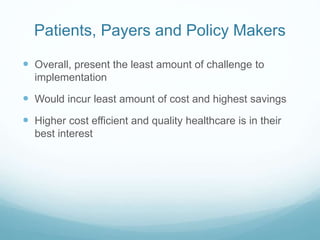 Patients, Payers and Policy Makers 
 Overall, present the least amount of challenge to 
implementation 
 Would incur least amount of cost and highest savings 
 Higher cost efficient and quality healthcare is in their 
best interest 
 