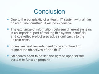 Conclusion 
 Due to the complexity of a Health IT system with all the 
desired functionalities, it will be expensive 
 The exchange of information between different systems 
is an important part of making this system beneficial 
and cost-effective but also adds significantly to the 
upfront costs 
 Incentives and rewards need to be structured to 
support the objectives of Health IT 
 Standards need to be set and agreed upon for the 
system to function properly 
 